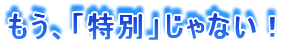 もう、「特別」じゃない!